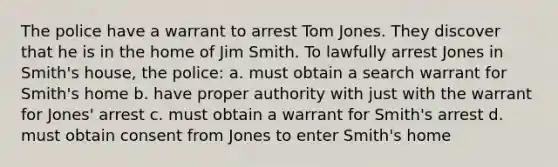 The police have a warrant to arrest Tom Jones. They discover that he is in the home of Jim Smith. To lawfully arrest Jones in Smith's house, the police: a. must obtain a search warrant for Smith's home b. have proper authority with just with the warrant for Jones' arrest c. must obtain a warrant for Smith's arrest d. must obtain consent from Jones to enter Smith's home