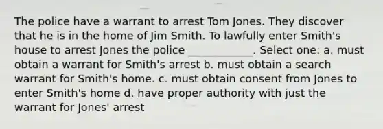 The police have a warrant to arrest Tom Jones. They discover that he is in the home of Jim Smith. To lawfully enter Smith's house to arrest Jones the police ____________. Select one: a. must obtain a warrant for Smith's arrest b. must obtain a search warrant for Smith's home. c. must obtain consent from Jones to enter Smith's home d. have proper authority with just the warrant for Jones' arrest