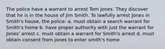 The police have a warrant to arrest Tom Jones. They discover that he is in the house of Jim Smith. To lawfully arrest Jones in Smith's house, the police: a. must obtain a search warrant for Smith's home b. have proper authority with just the warrant for Jones' arrest c. must obtain a warrant for Smith's arrest d. must obtain consent from jones to enter smith's home