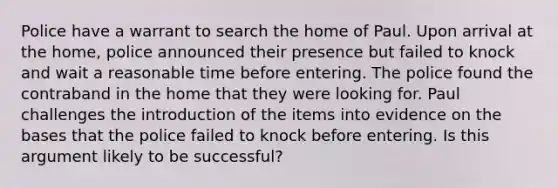 Police have a warrant to search the home of Paul. Upon arrival at the home, police announced their presence but failed to knock and wait a reasonable time before entering. The police found the contraband in the home that they were looking for. Paul challenges the introduction of the items into evidence on the bases that the police failed to knock before entering. Is this argument likely to be successful?