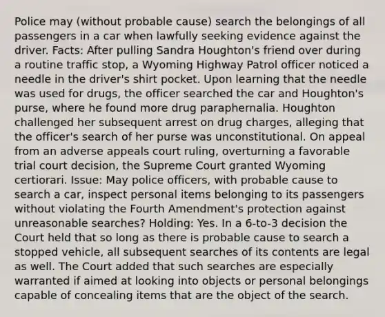 Police may (without probable cause) search the belongings of all passengers in a car when lawfully seeking evidence against the driver. Facts: After pulling Sandra Houghton's friend over during a routine traffic stop, a Wyoming Highway Patrol officer noticed a needle in the driver's shirt pocket. Upon learning that the needle was used for drugs, the officer searched the car and Houghton's purse, where he found more drug paraphernalia. Houghton challenged her subsequent arrest on drug charges, alleging that the officer's search of her purse was unconstitutional. On appeal from an adverse appeals court ruling, overturning a favorable trial court decision, the Supreme Court granted Wyoming certiorari. Issue: May police officers, with probable cause to search a car, inspect personal items belonging to its passengers without violating the Fourth Amendment's protection against unreasonable searches? Holding: Yes. In a 6-to-3 decision the Court held that so long as there is probable cause to search a stopped vehicle, all subsequent searches of its contents are legal as well. The Court added that such searches are especially warranted if aimed at looking into objects or personal belongings capable of concealing items that are the object of the search.