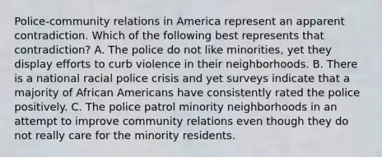 Police-community relations in America represent an apparent contradiction. Which of the following best represents that contradiction? A. The police do not like minorities, yet they display efforts to curb violence in their neighborhoods. B. There is a national racial police crisis and yet surveys indicate that a majority of <a href='https://www.questionai.com/knowledge/kktT1tbvGH-african-americans' class='anchor-knowledge'>african americans</a> have consistently rated the police positively. C. The police patrol minority neighborhoods in an attempt to improve community relations even though they do not really care for the minority residents.