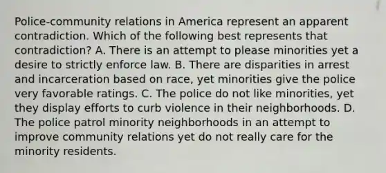 Police-community relations in America represent an apparent contradiction. Which of the following best represents that contradiction? A. There is an attempt to please minorities yet a desire to strictly enforce law. B. There are disparities in arrest and incarceration based on race, yet minorities give the police very favorable ratings. C. The police do not like minorities, yet they display efforts to curb violence in their neighborhoods. D. The police patrol minority neighborhoods in an attempt to improve community relations yet do not really care for the minority residents.