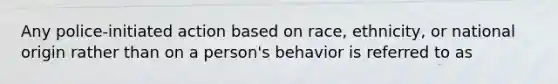 Any police-initiated action based on race, ethnicity, or national origin rather than on a person's behavior is referred to as