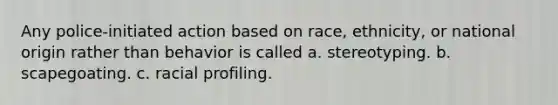 Any police-initiated action based on race, ethnicity, or national origin rather than behavior is called a. stereotyping. b. scapegoating. c. racial profiling.