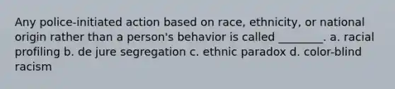 Any police-initiated action based on race, ethnicity, or national origin rather than a person's behavior is called ________. a. racial profiling b. de jure segregation c. ethnic paradox d. color-blind racism