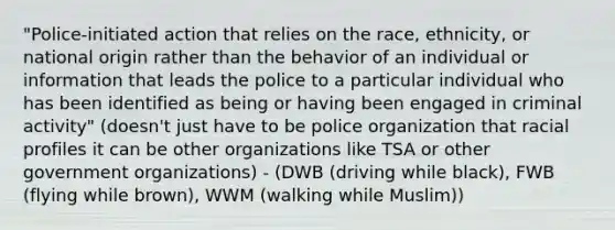 "Police-initiated action that relies on the race, ethnicity, or national origin rather than the behavior of an individual or information that leads the police to a particular individual who has been identified as being or having been engaged in criminal activity" (doesn't just have to be police organization that racial profiles it can be other organizations like TSA or other government organizations) - (DWB (driving while black), FWB (flying while brown), WWM (walking while Muslim))