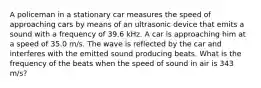 A policeman in a stationary car measures the speed of approaching cars by means of an ultrasonic device that emits a sound with a frequency of 39.6 kHz. A car is approaching him at a speed of 35.0 m/s. The wave is reflected by the car and interferes with the emitted sound producing beats. What is the frequency of the beats when the speed of sound in air is 343 m/s?