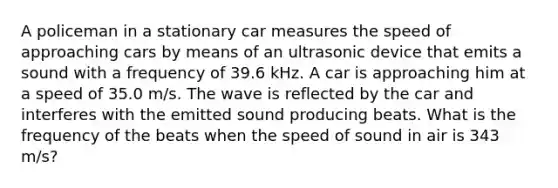 A policeman in a stationary car measures the speed of approaching cars by means of an ultrasonic device that emits a sound with a frequency of 39.6 kHz. A car is approaching him at a speed of 35.0 m/s. The wave is reflected by the car and interferes with the emitted sound producing beats. What is the frequency of the beats when the speed of sound in air is 343 m/s?