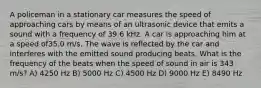 A policeman in a stationary car measures the speed of approaching cars by means of an ultrasonic device that emits a sound with a frequency of 39.6 kHz. A car is approaching him at a speed of35.0 m/s. The wave is reflected by the car and interferes with the emitted sound producing beats. What is the frequency of the beats when the speed of sound in air is 343 m/s? A) 4250 Hz B) 5000 Hz C) 4500 Hz D) 9000 Hz E) 8490 Hz