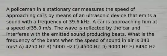 A policeman in a stationary car measures the speed of approaching cars by means of an ultrasonic device that emits a sound with a frequency of 39.6 kHz. A car is approaching him at a speed of35.0 m/s. The wave is reflected by the car and interferes with the emitted sound producing beats. What is the frequency of the beats when the speed of sound in air is 343 m/s? A) 4250 Hz B) 5000 Hz C) 4500 Hz D) 9000 Hz E) 8490 Hz