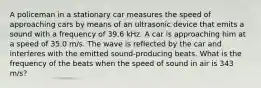 A policeman in a stationary car measures the speed of approaching cars by means of an ultrasonic device that emits a sound with a frequency of 39.6 kHz. A car is approaching him at a speed of 35.0 m/s. The wave is reflected by the car and interferes with the emitted sound-producing beats. What is the frequency of the beats when the speed of sound in air is 343 m/s?