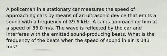 A policeman in a stationary car measures the speed of approaching cars by means of an ultrasonic device that emits a sound with a frequency of 39.6 kHz. A car is approaching him at a speed of 35.0 m/s. The wave is reflected by the car and interferes with the emitted sound-producing beats. What is the frequency of the beats when the speed of sound in air is 343 m/s?