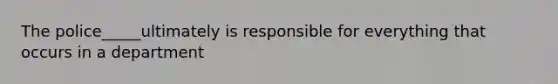 The police_____ultimately is responsible for everything that occurs in a department