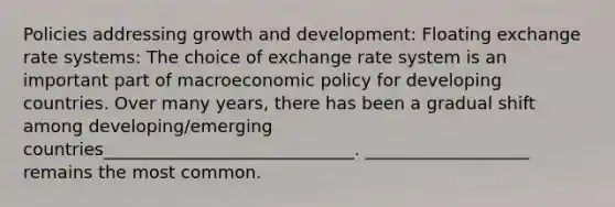 Policies addressing growth and development: Floating exchange rate systems: The choice of exchange rate system is an important part of macroeconomic policy for developing countries. Over many years, there has been a gradual shift among developing/emerging countries_____________________________. ___________________ remains the most common.