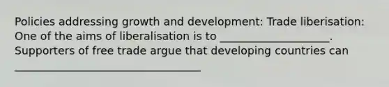 Policies addressing <a href='https://www.questionai.com/knowledge/kde2iCObwW-growth-and-development' class='anchor-knowledge'>growth and development</a>: Trade liberisation: One of the aims of liberalisation is to ____________________. Supporters of free trade argue that developing countries can __________________________________