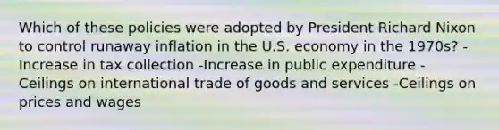 Which of these policies were adopted by President Richard Nixon to control runaway inflation in the U.S. economy in the 1970s? -Increase in tax collection -Increase in public expenditure -Ceilings on international trade of goods and services -Ceilings on prices and wages