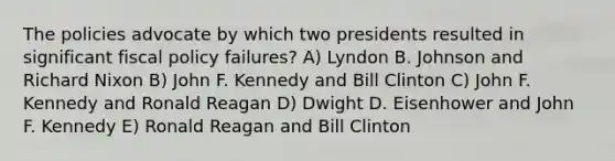 The policies advocate by which two presidents resulted in significant fiscal policy failures? A) Lyndon B. Johnson and Richard Nixon B) John F. Kennedy and Bill Clinton C) John F. Kennedy and Ronald Reagan D) Dwight D. Eisenhower and John F. Kennedy E) Ronald Reagan and Bill Clinton