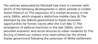 The policies advocated by Marshall had most in common with which of the following developments in other periods in United States history? A) The expansion of a market economy in the early 1800s, which shaped a distinctive middle class B) The attempts by the federal government to foster economic opportunities for former slaves after the Civil War C) The emergence of political machines in the late 1800s, which provided economic and social services to urban residents D) The forcing of American Indians onto reservations by the United States government following the extension of White settlement