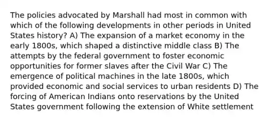 The policies advocated by Marshall had most in common with which of the following developments in other periods in United States history? A) The expansion of a market economy in the early 1800s, which shaped a distinctive middle class B) The attempts by the federal government to foster economic opportunities for former slaves after the Civil War C) The emergence of political machines in the late 1800s, which provided economic and social services to urban residents D) The forcing of American Indians onto reservations by the United States government following the extension of White settlement