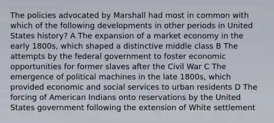 The policies advocated by Marshall had most in common with which of the following developments in other periods in United States history? A The expansion of a market economy in the early 1800s, which shaped a distinctive middle class B The attempts by the federal government to foster economic opportunities for former slaves after the Civil War C The emergence of political machines in the late 1800s, which provided economic and social services to urban residents D The forcing of American Indians onto reservations by the United States government following the extension of White settlement