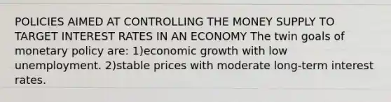 POLICIES AIMED AT CONTROLLING THE MONEY SUPPLY TO TARGET INTEREST RATES IN AN ECONOMY The twin goals of <a href='https://www.questionai.com/knowledge/kEE0G7Llsx-monetary-policy' class='anchor-knowledge'>monetary policy</a> are: 1)economic growth with low unemployment. 2)stable prices with moderate long-term interest rates.