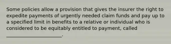 Some policies allow a provision that gives the insurer the right to expedite payments of urgently needed claim funds and pay up to a specified limit in benefits to a relative or individual who is considered to be equitably entitled to payment, called _______________________.