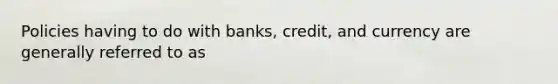 Policies having to do with banks, credit, and currency are generally referred to as