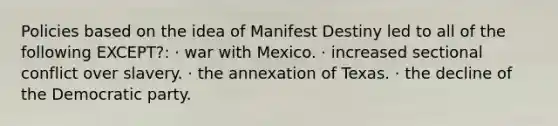 Policies based on the idea of Manifest Destiny led to all of the following EXCEPT?: · war with Mexico. · increased sectional conflict over slavery. · the annexation of Texas. · the decline of the Democratic party.