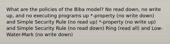 What are the policies of the Biba model? No read down, no write up, and no executing programs up *-property (no write down) and Simple Security Rule (no read up) *-property (no write up) and Simple Security Rule (no read down) Ring (read all) and Low-Water-Mark (no write down)