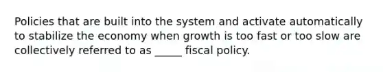 Policies that are built into the system and activate automatically to stabilize the economy when growth is too fast or too slow are collectively referred to as _____ fiscal policy.