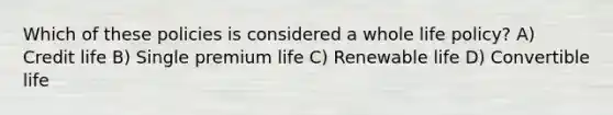 Which of these policies is considered a whole life policy? A) Credit life B) Single premium life C) Renewable life D) Convertible life