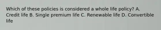 Which of these policies is considered a whole life policy? A. Credit life B. Single premium life C. Renewable life D. Convertible life