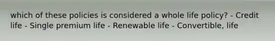 which of these policies is considered a whole life policy? - Credit life - Single premium life - Renewable life - Convertible, life