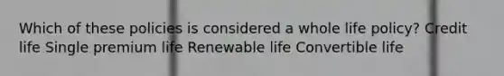 Which of these policies is considered a whole life policy? Credit life Single premium life Renewable life Convertible life