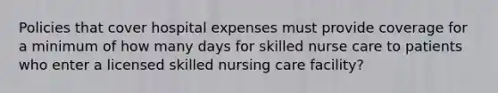 Policies that cover hospital expenses must provide coverage for a minimum of how many days for skilled nurse care to patients who enter a licensed skilled nursing care facility?