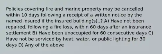 Policies covering fire and marine property may be cancelled within 10 days following a receipt of a written notice by the named insured if the insured building(s)..? A) Have not been repaired, following a fire loss, within 60 days after an insurance settlement B) Have been unoccupied for 60 consecutive days C) Have not be serviced by heat, water, or public lighting for 30 days D) Any of the above