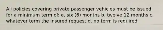 All policies covering private passenger vehicles must be issued for a minimum term of: a. six (6) months b. twelve 12 months c. whatever term the insured request d. no term is required