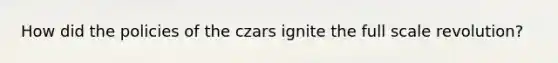 How did the policies of the czars ignite the full scale revolution?