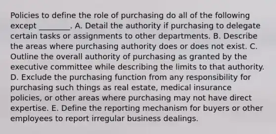 Policies to define the role of purchasing do all of the following except ________. A. Detail the authority if purchasing to delegate certain tasks or assignments to other departments. B. Describe the areas where purchasing authority does or does not exist. C. Outline the overall authority of purchasing as granted by the executive committee while describing the limits to that authority. D. Exclude the purchasing function from any responsibility for purchasing such things as real estate, medical insurance policies, or other areas where purchasing may not have direct expertise. E. Define the reporting mechanism for buyers or other employees to report irregular business dealings.