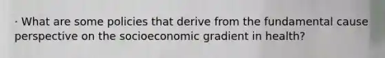 · What are some policies that derive from the fundamental cause perspective on the socioeconomic gradient in health?