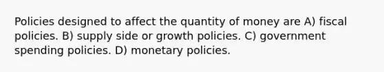 Policies designed to affect the quantity of money are A) fiscal policies. B) supply side or growth policies. C) government spending policies. D) monetary policies.