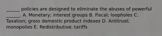 ______ policies are designed to eliminate the abuses of powerful ______. A. Monetary; interest groups B. Fiscal; loopholes C. Taxation; gross domestic product indexes D. Antitrust; monopolies E. Redistributive; tariffs