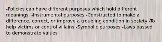 -Policies can have different purposes which hold different meanings. -Instrumental purposes -Constructed to make a difference, correct, or improve a troubling condition in society -To help victims or control villains -Symbolic purposes -Laws passed to demonstrate values