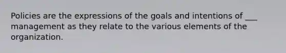 Policies are the expressions of the goals and intentions of ___ management as they relate to the various elements of the organization.