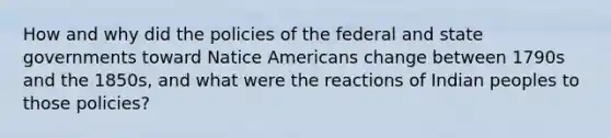 How and why did the policies of the federal and state governments toward Natice Americans change between 1790s and the 1850s, and what were the reactions of Indian peoples to those policies?