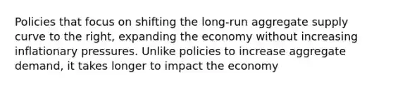 Policies that focus on shifting the long-run aggregate supply curve to the right, expanding the economy without increasing inflationary pressures. Unlike policies to increase aggregate demand, it takes longer to impact the economy