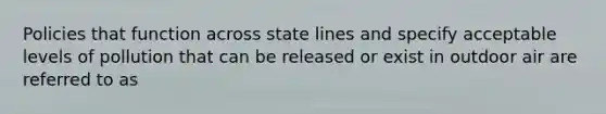 Policies that function across state lines and specify acceptable levels of pollution that can be released or exist in outdoor air are referred to as