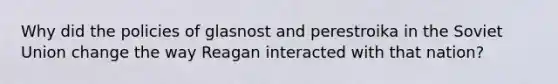 Why did the policies of glasnost and perestroika in the Soviet Union change the way Reagan interacted with that nation?