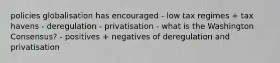 policies globalisation has encouraged - low tax regimes + tax havens - deregulation - privatisation - what is the Washington Consensus? - positives + negatives of deregulation and privatisation